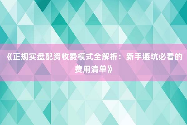 《正规实盘配资收费模式全解析：新手避坑必看的费用清单》