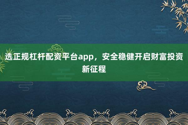 选正规杠杆配资平台app，安全稳健开启财富投资新征程