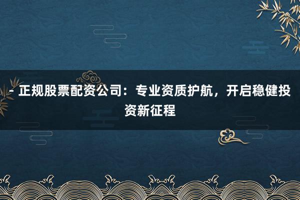 - 正规股票配资公司:专业资质护航,开启稳健投资新征程