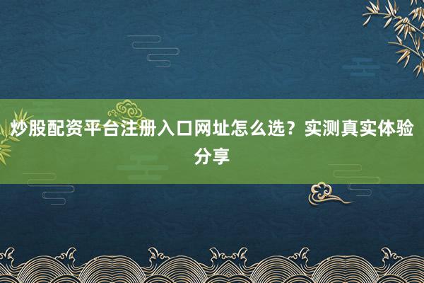 炒股配资平台注册入口网址怎么选？实测真实体验分享