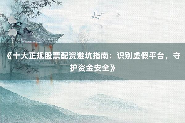 《十大正规股票配资避坑指南:识别虚假平台,守护资金安全》