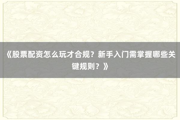 《股票配资怎么玩才合规？新手入门需掌握哪些关键规则？》