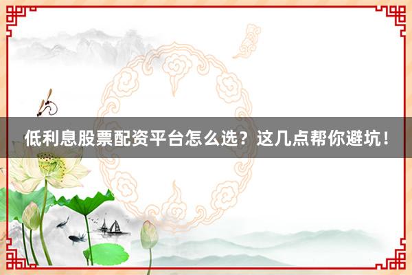 低利息股票配资平台怎么选？这几点帮你避坑！
