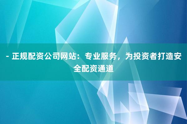 - 正规配资公司网站：专业服务，为投资者打造安全配资通道