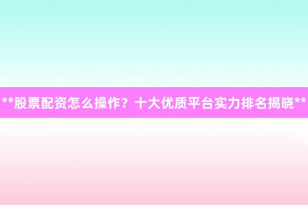 **股票配资怎么操作？十大优质平台实力排名揭晓**