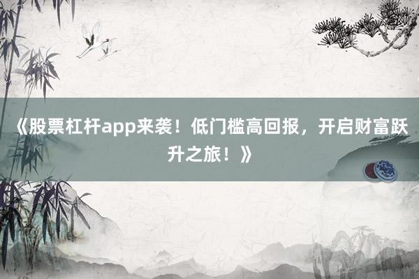 《股票杠杆app来袭！低门槛高回报，开启财富跃升之旅！》