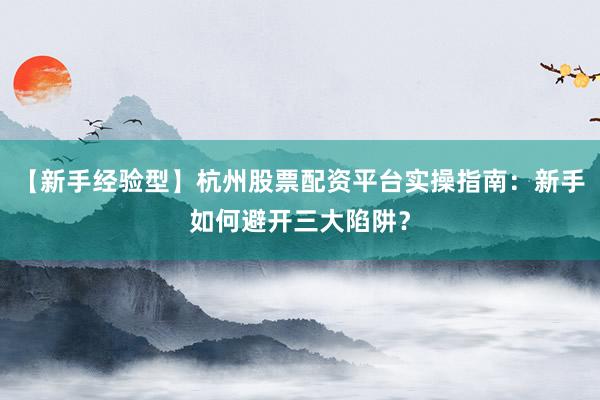 【新手经验型】杭州股票配资平台实操指南：新手如何避开三大陷阱？