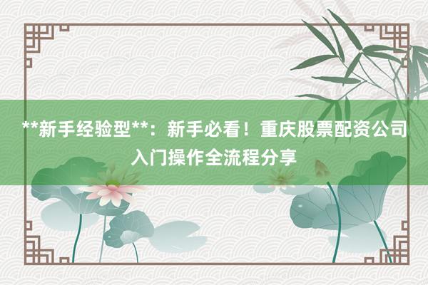 **新手经验型**：新手必看！重庆股票配资公司入门操作全流程分享