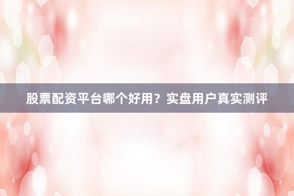 股票配资平台哪个好用？实盘用户真实测评