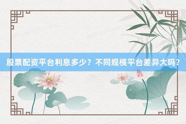 股票配资平台利息多少？不同规模平台差异大吗？