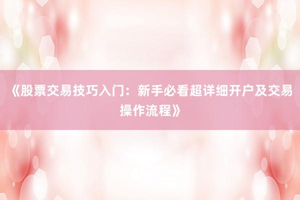《股票交易技巧入门：新手必看超详细开户及交易操作流程》