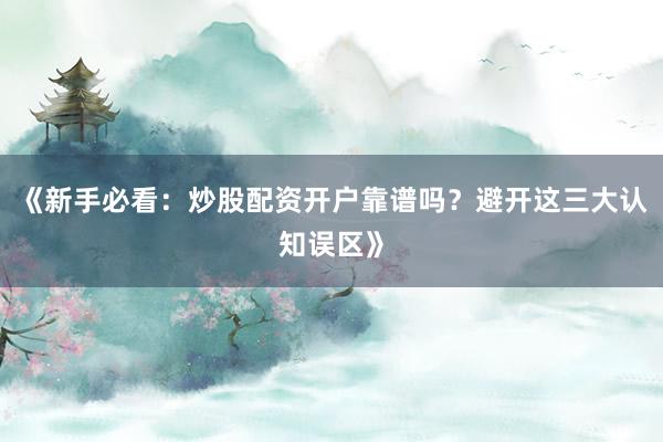 《新手必看：炒股配资开户靠谱吗？避开这三大认知误区》