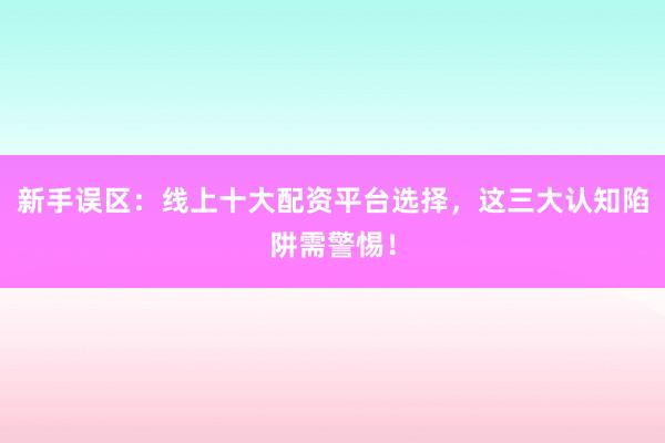 新手误区：线上十大配资平台选择，这三大认知陷阱需警惕！