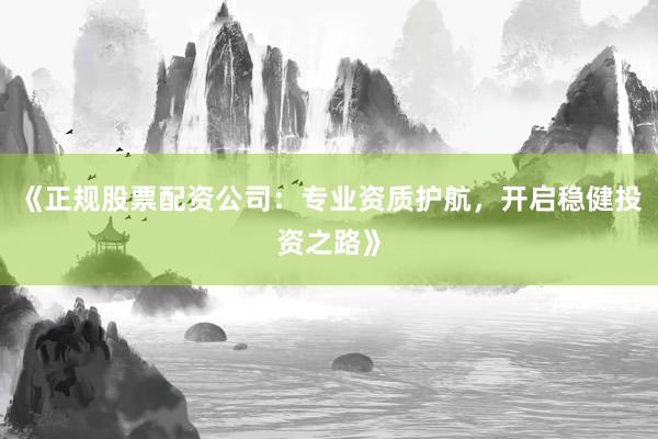 《正规股票配资公司：专业资质护航，开启稳健投资之路》