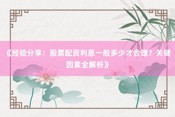 《经验分享：股票配资利息一般多少才合理？关键因素全解析》