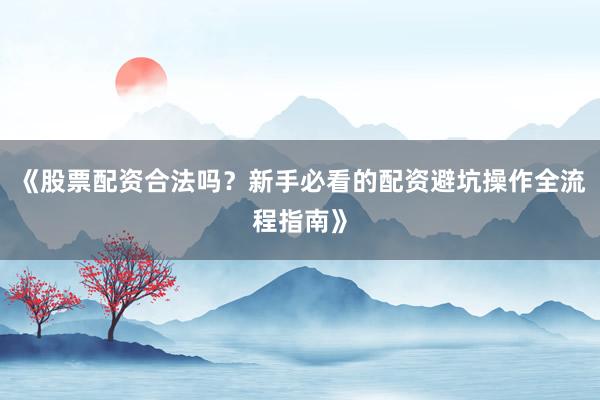 《股票配资合法吗？新手必看的配资避坑操作全流程指南》