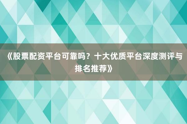 《股票配资平台可靠吗？十大优质平台深度测评与排名推荐》