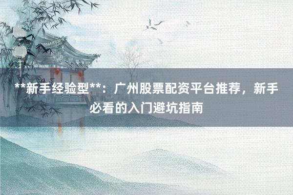 **新手经验型**：广州股票配资平台推荐，新手必看的入门避坑指南