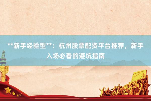 **新手经验型**：杭州股票配资平台推荐，新手入场必看的避坑指南