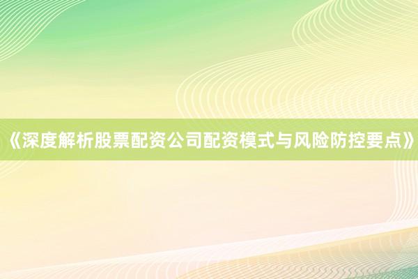 《深度解析股票配资公司配资模式与风险防控要点》