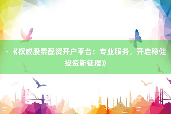 - 《权威股票配资开户平台：专业服务，开启稳健投资新征程》