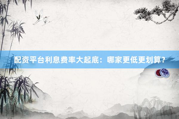 配资平台利息费率大起底：哪家更低更划算？