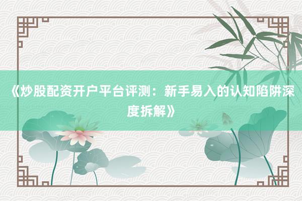 《炒股配资开户平台评测：新手易入的认知陷阱深度拆解》