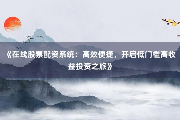 《在线股票配资系统：高效便捷，开启低门槛高收益投资之旅》