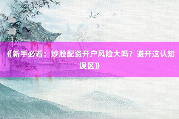 《新手必看：炒股配资开户风险大吗？避开这认知误区》