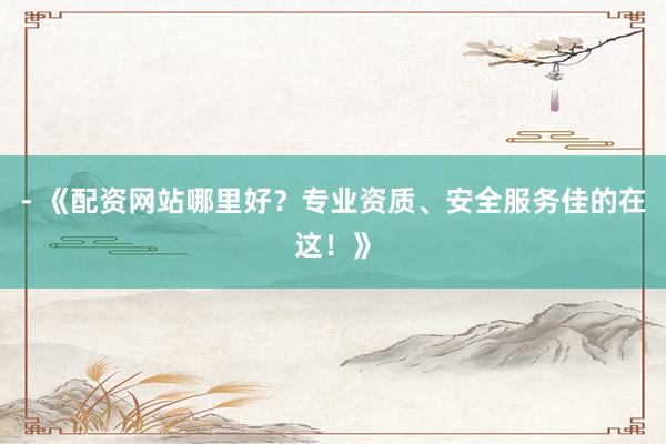 - 《配资网站哪里好？专业资质、安全服务佳的在这！》