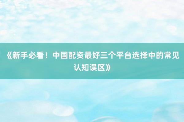 《新手必看！中国配资最好三个平台选择中的常见认知误区》