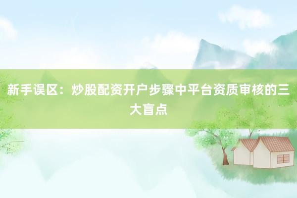 新手误区：炒股配资开户步骤中平台资质审核的三大盲点