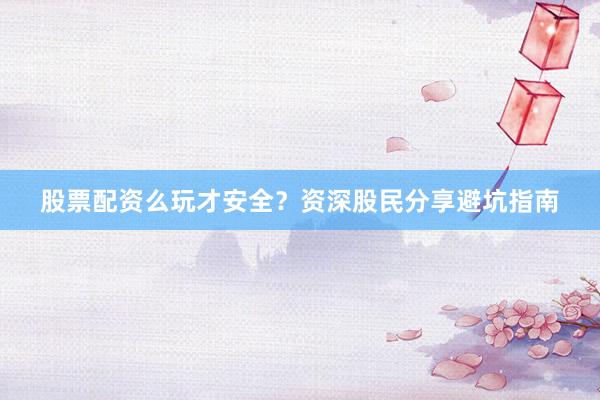 股票配资么玩才安全？资深股民分享避坑指南