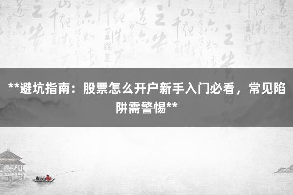 **避坑指南：股票怎么开户新手入门必看，常见陷阱需警惕**