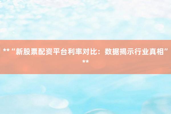 **“新股票配资平台利率对比：数据揭示行业真相”**
