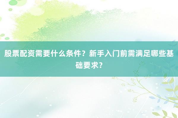 股票配资需要什么条件？新手入门前需满足哪些基础要求？