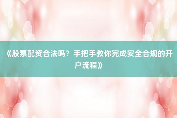《股票配资合法吗？手把手教你完成安全合规的开户流程》