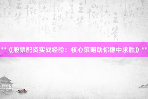 **《股票配资实战经验：核心策略助你稳中求胜》**