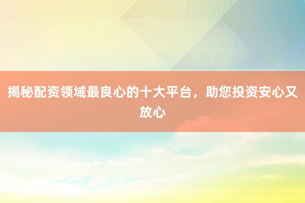 揭秘配资领域最良心的十大平台，助您投资安心又放心
