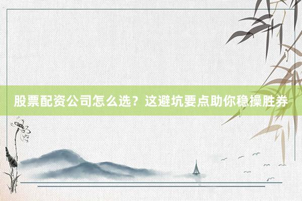 股票配资公司怎么选？这避坑要点助你稳操胜券