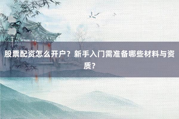 股票配资怎么开户？新手入门需准备哪些材料与资质？