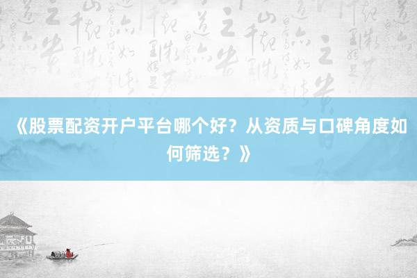 《股票配资开户平台哪个好？从资质与口碑角度如何筛选？》