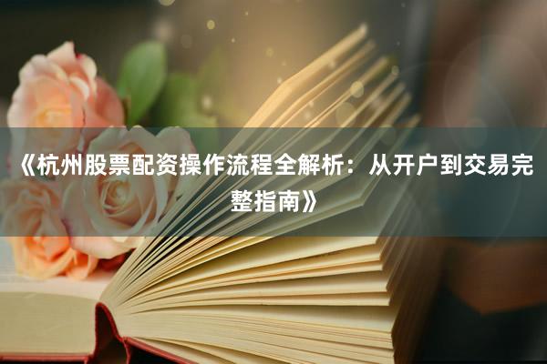 《杭州股票配资操作流程全解析：从开户到交易完整指南》