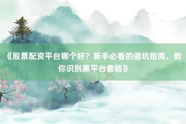 《股票配资平台哪个好?新手必看的避坑指南,教你识别黑平台套路》