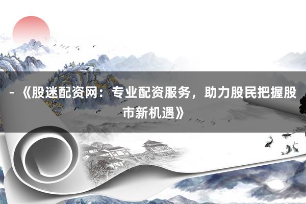 - 《股迷配资网：专业配资服务，助力股民把握股市新机遇》