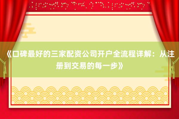 《口碑最好的三家配资公司开户全流程详解：从注册到交易的每一步》
