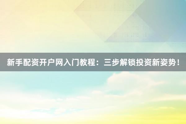 新手配资开户网入门教程：三步解锁投资新姿势！