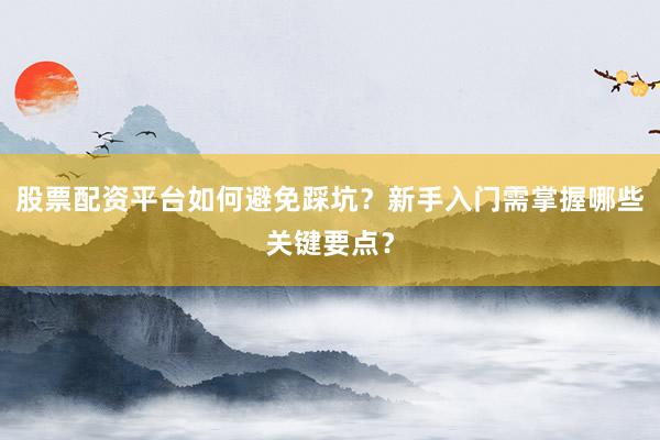 股票配资平台如何避免踩坑？新手入门需掌握哪些关键要点？