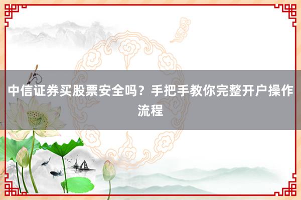 中信证券买股票安全吗？手把手教你完整开户操作流程