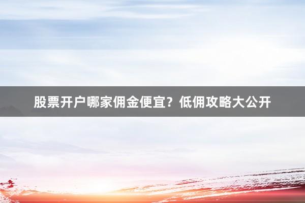 股票开户哪家佣金便宜?低佣攻略大公开